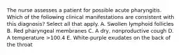 The nurse assesses a patient for possible acute pharyngitis. Which of the following clinical manifestations are consistent with this diagnosis? Select all that apply. A. Swollen lymphoid follicles B. Red pharyngeal membranes C. A dry, nonproductive cough D. A temperature >100.4 E. White-purple exudates on the back of the throat