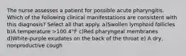 The nurse assesses a patient for possible acute pharyngitis. Which of the following clinical manifestations are consistent with this diagnosis? Select all that apply. a)Swollen lymphoid follicles b)A temperature >100.4°F c)Red pharyngeal membranes d)White-purple exudates on the back of the throat e) A dry, nonproductive cough