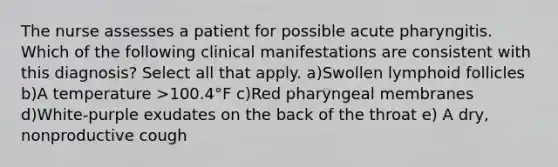 The nurse assesses a patient for possible acute pharyngitis. Which of the following clinical manifestations are consistent with this diagnosis? Select all that apply. a)Swollen lymphoid follicles b)A temperature >100.4°F c)Red pharyngeal membranes d)White-purple exudates on the back of the throat e) A dry, nonproductive cough