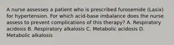 A nurse assesses a patient who is prescribed furosemide (Lasix) for hypertension. For which acid-base imbalance does the nurse assess to prevent complications of this therapy? A. Respiratory acidosis B. Respiratory alkalosis C. Metabolic acidosis D. Metabolic alkalosis