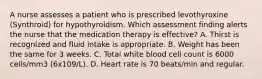 A nurse assesses a patient who is prescribed levothyroxine (Synthroid) for hypothyroidism. Which assessment finding alerts the nurse that the medication therapy is effective? A. Thirst is recognized and fluid intake is appropriate. B. Weight has been the same for 3 weeks. C. Total white blood cell count is 6000 cells/mm3 (6x109/L). D. Heart rate is 70 beats/min and regular.