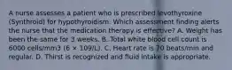 A nurse assesses a patient who is prescribed levothyroxine (Synthroid) for hypothyroidism. Which assessment finding alerts the nurse that the medication therapy is effective? A. Weight has been the same for 3 weeks. B. Total white blood cell count is 6000 cells/mm3 (6 × 109/L). C. Heart rate is 70 beats/min and regular. D. Thirst is recognized and fluid intake is appropriate.