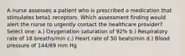 A nurse assesses a patient who is prescribed a medication that stimulates beta1 receptors. Which assessment finding would alert the nurse to urgently contact the healthcare provider? Select one: a.) Oxygenation saturation of 92% b.) Respiratory rate of 18 breaths/min c.) Heart rate of 50 beats/min d.) Blood pressure of 144/69 mm Hg