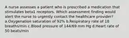 A nurse assesses a patient who is prescribed a medication that stimulates beta1 receptors. Which assessment finding would alert the nurse to urgently contact the healthcare provider? a.Oxygenation saturation of 92% b.Respiratory rate of 18 breaths/min c.Blood pressure of 144/69 mm Hg d.Heart rate of 50 beats/min