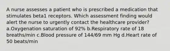 A nurse assesses a patient who is prescribed a medication that stimulates beta1 receptors. Which assessment finding would alert the nurse to urgently contact the healthcare provider? a.Oxygenation saturation of 92% b.Respiratory rate of 18 breaths/min c.Blood pressure of 144/69 mm Hg d.Heart rate of 50 beats/min