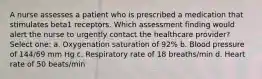 A nurse assesses a patient who is prescribed a medication that stimulates beta1 receptors. Which assessment finding would alert the nurse to urgently contact the healthcare provider? Select one: a. Oxygenation saturation of 92% b. Blood pressure of 144/69 mm Hg c. Respiratory rate of 18 breaths/min d. Heart rate of 50 beats/min