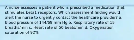 A nurse assesses a patient who is prescribed a medication that stimulates beta1 receptors. Which assessment finding would alert the nurse to urgently contact the healthcare provider? a. Blood pressure of 144/69 mm Hg b. Respiratory rate of 18 breaths/min c. Heart rate of 50 beats/min d. Oxygenation saturation of 92%