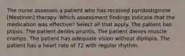 The nurse assesses a patient who has received pyridostigmine [Mestinon] therapy. Which assessment findings indicate that the medication was effective? Select all that apply. The patient has ptosis. The patient denies pruritis. The patient denies muscle cramps. The patient has adequate vision without diplopia. The patient has a heart rate of 72 with regular rhythm.