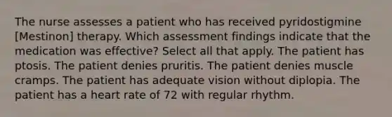 The nurse assesses a patient who has received pyridostigmine [Mestinon] therapy. Which assessment findings indicate that the medication was effective? Select all that apply. The patient has ptosis. The patient denies pruritis. The patient denies muscle cramps. The patient has adequate vision without diplopia. The patient has a heart rate of 72 with regular rhythm.