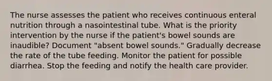 The nurse assesses the patient who receives continuous enteral nutrition through a nasointestinal tube. What is the priority intervention by the nurse if the patient's bowel sounds are inaudible? Document "absent bowel sounds." Gradually decrease the rate of the tube feeding. Monitor the patient for possible diarrhea. Stop the feeding and notify the health care provider.