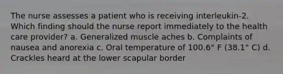 The nurse assesses a patient who is receiving interleukin-2. Which finding should the nurse report immediately to the health care provider? a. Generalized muscle aches b. Complaints of nausea and anorexia c. Oral temperature of 100.6° F (38.1° C) d. Crackles heard at the lower scapular border