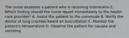 The nurse assesses a patient who is receiving interleukin-2. Which finding should the nurse report immediately to the health care provider? A. Assist the patient to the commode B. Notify the doctor of lung crackles heard on auscultation C. Monitor the patient's temperature D. Observe the patient for nausea and vomiting