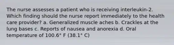 The nurse assesses a patient who is receiving interleukin-2. Which finding should the nurse report immediately to the health care provider? a. Generalized muscle aches b. Crackles at the lung bases c. Reports of nausea and anorexia d. Oral temperature of 100.6° F (38.1° C)