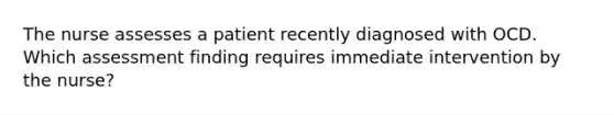 The nurse assesses a patient recently diagnosed with OCD. Which assessment finding requires immediate intervention by the nurse?