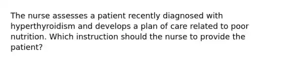 The nurse assesses a patient recently diagnosed with hyperthyroidism and develops a plan of care related to poor nutrition. Which instruction should the nurse to provide the patient?