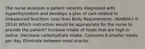 The nurse assesses a patient recently diagnosed with hyperthyroidism and develops a plan of care related to Imbalanced Nutrition: Less than Body Requirements. (NANDA-I © 2014) Which instruction would be appropriate for the nurse to provide the patient? Increase intake of foods that are high in iodine. Decrease carbohydrate intake. Consume 6 smaller meals per day. Eliminate between-meal snacks.