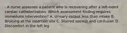 . A nurse assesses a patient who is recovering after a left-sided cardiac catheterization. Which assessment finding requires immediate intervention? A. Urinary output less than intake B. Bruising at the insertion site C. Slurred speech and confusion D. Discomfort in the left leg