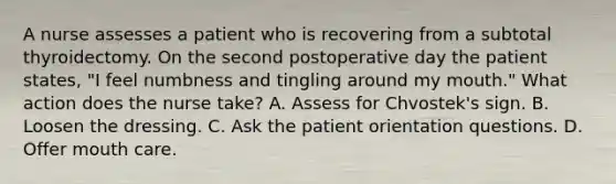 A nurse assesses a patient who is recovering from a subtotal thyroidectomy. On the second postoperative day the patient states, "I feel numbness and tingling around my mouth." What action does the nurse take? A. Assess for Chvostek's sign. B. Loosen the dressing. C. Ask the patient orientation questions. D. Offer mouth care.