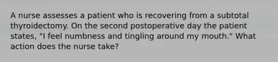 A nurse assesses a patient who is recovering from a subtotal thyroidectomy. On the second postoperative day the patient states, "I feel numbness and tingling around my mouth." What action does the nurse take?