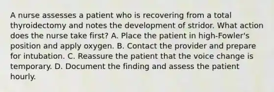 A nurse assesses a patient who is recovering from a total thyroidectomy and notes the development of stridor. What action does the nurse take first? A. Place the patient in high-Fowler's position and apply oxygen. B. Contact the provider and prepare for intubation. C. Reassure the patient that the voice change is temporary. D. Document the finding and assess the patient hourly.