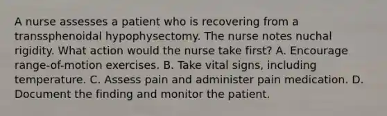A nurse assesses a patient who is recovering from a transsphenoidal hypophysectomy. The nurse notes nuchal rigidity. What action would the nurse take first? A. Encourage range-of-motion exercises. B. Take vital signs, including temperature. C. Assess pain and administer pain medication. D. Document the finding and monitor the patient.