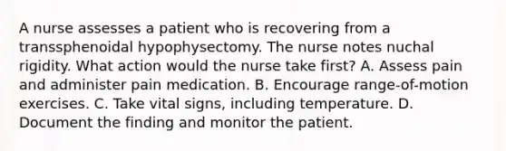 A nurse assesses a patient who is recovering from a transsphenoidal hypophysectomy. The nurse notes nuchal rigidity. What action would the nurse take first? A. Assess pain and administer pain medication. B. Encourage range-of-motion exercises. C. Take vital signs, including temperature. D. Document the finding and monitor the patient.