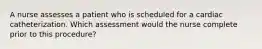 A nurse assesses a patient who is scheduled for a cardiac catheterization. Which assessment would the nurse complete prior to this procedure?