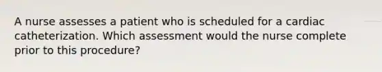 A nurse assesses a patient who is scheduled for a cardiac catheterization. Which assessment would the nurse complete prior to this procedure?