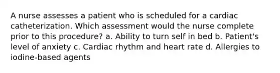 A nurse assesses a patient who is scheduled for a cardiac catheterization. Which assessment would the nurse complete prior to this procedure? a. Ability to turn self in bed b. Patient's level of anxiety c. Cardiac rhythm and heart rate d. Allergies to iodine-based agents