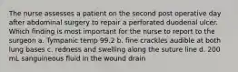 The nurse assesses a patient on the second post operative day after abdominal surgery to repair a perforated duodenal ulcer. Which finding is most important for the nurse to report to the surgeon a. Tympanic temp 99.2 b. fine crackles audible at both lung bases c. redness and swelling along the suture line d. 200 mL sanguineous fluid in the wound drain