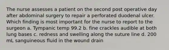 The nurse assesses a patient on the second post operative day after abdominal surgery to repair a perforated duodenal ulcer. Which finding is most important for the nurse to report to the surgeon a. Tympanic temp 99.2 b. fine crackles audible at both lung bases c. redness and swelling along the suture line d. 200 mL sanguineous fluid in the wound drain