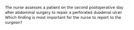 The nurse assesses a patient on the second postoperative day after abdominal surgery to repair a perforated duodenal ulcer. Which finding is most important for the nurse to report to the surgeon?