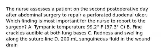 The nurse assesses a patient on the second postoperative day after abdominal surgery to repair a perforated duodenal ulcer. Which finding is most important for the nurse to report to the surgeon? A. Tympanic temperature 99.2° F (37.3° C) B. Fine crackles audible at both lung bases C. Redness and swelling along the suture line D. 200 mL sanguineous fluid in the wound drain