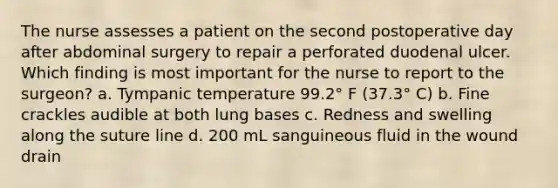 The nurse assesses a patient on the second postoperative day after abdominal surgery to repair a perforated duodenal ulcer. Which finding is most important for the nurse to report to the surgeon? a. Tympanic temperature 99.2° F (37.3° C) b. Fine crackles audible at both lung bases c. Redness and swelling along the suture line d. 200 mL sanguineous fluid in the wound drain