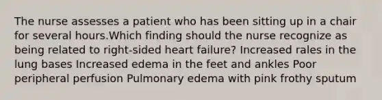 The nurse assesses a patient who has been sitting up in a chair for several hours.Which finding should the nurse recognize as being related to right-sided heart failure? Increased rales in the lung bases Increased edema in the feet and ankles Poor peripheral perfusion Pulmonary edema with pink frothy sputum