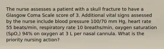 The nurse assesses a patient with a skull fracture to have a Glasgow Coma Scale score of 3. Additional vital signs assessed by the nurse include blood pressure 100/70 mm Hg, heart rate 55 beats/min, respiratory rate 10 breaths/min, oxygen saturation (SpO,) 94% on oxygen at 3 L per nasal cannula. What is the priority nursing action?