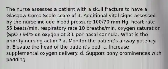 The nurse assesses a patient with a skull fracture to have a Glasgow Coma Scale score of 3. Additional vital signs assessed by the nurse include blood pressure 100/70 mm Hg, heart rate 55 beats/min, respiratory rate 10 breaths/min, oxygen saturation (SpO ) 94% on oxygen at 3 L per nasal cannula. What is the priority nursing action? a. Monitor the patient's airway patency. b. Elevate the head of the patient's bed. c. Increase supplemental oxygen delivery. d. Support bony prominences with padding