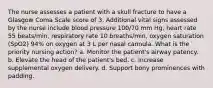 The nurse assesses a patient with a skull fracture to have a Glasgow Coma Scale score of 3. Additional vital signs assessed by the nurse include blood pressure 100/70 mm Hg, heart rate 55 beats/min, respiratory rate 10 breaths/min, oxygen saturation (SpO2) 94% on oxygen at 3 L per nasal cannula. What is the priority nursing action? a. Monitor the patient's airway patency. b. Elevate the head of the patient's bed. c. Increase supplemental oxygen delivery. d. Support bony prominences with padding.