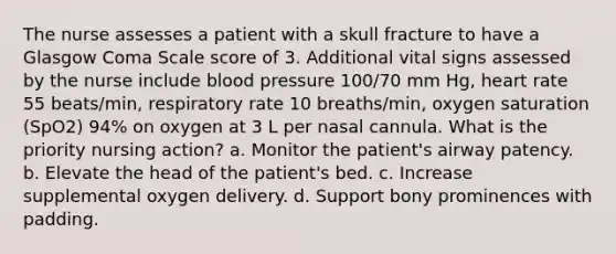 The nurse assesses a patient with a skull fracture to have a Glasgow Coma Scale score of 3. Additional vital signs assessed by the nurse include blood pressure 100/70 mm Hg, heart rate 55 beats/min, respiratory rate 10 breaths/min, oxygen saturation (SpO2) 94% on oxygen at 3 L per nasal cannula. What is the priority nursing action? a. Monitor the patient's airway patency. b. Elevate the head of the patient's bed. c. Increase supplemental oxygen delivery. d. Support bony prominences with padding.