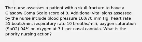 The nurse assesses a patient with a skull fracture to have a Glasgow Coma Scale score of 3. Additional vital signs assessed by the nurse include blood pressure 100/70 mm Hg, heart rate 55 beats/min, respiratory rate 10 breaths/min, oxygen saturation (SpO2) 94% on oxygen at 3 L per nasal cannula. What is the priority nursing action?