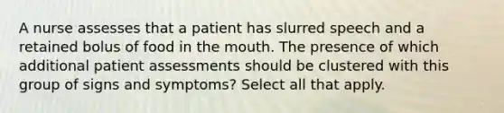 A nurse assesses that a patient has slurred speech and a retained bolus of food in the mouth. The presence of which additional patient assessments should be clustered with this group of signs and symptoms? Select all that apply.