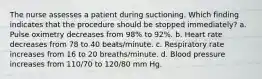 The nurse assesses a patient during suctioning. Which finding indicates that the procedure should be stopped immediately? a. Pulse oximetry decreases from 98% to 92%. b. Heart rate decreases from 78 to 40 beats/minute. c. Respiratory rate increases from 16 to 20 breaths/minute. d. Blood pressure increases from 110/70 to 120/80 mm Hg.