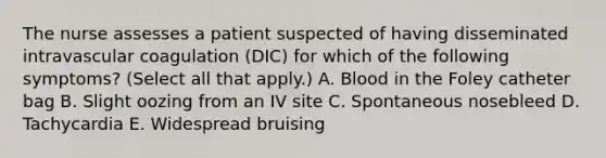 The nurse assesses a patient suspected of having disseminated intravascular coagulation (DIC) for which of the following symptoms? (Select all that apply.) A. Blood in the Foley catheter bag B. Slight oozing from an IV site C. Spontaneous nosebleed D. Tachycardia E. Widespread bruising