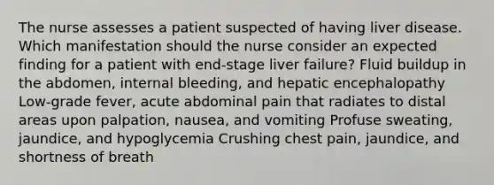 The nurse assesses a patient suspected of having liver disease. Which manifestation should the nurse consider an expected finding for a patient with end-stage liver failure? Fluid buildup in the abdomen, internal bleeding, and hepatic encephalopathy Low-grade fever, acute abdominal pain that radiates to distal areas upon palpation, nausea, and vomiting Profuse sweating, jaundice, and hypoglycemia Crushing chest pain, jaundice, and shortness of breath