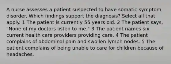 A nurse assesses a patient suspected to have somatic symptom disorder. Which findings support the diagnosis? Select all that apply. 1 The patient is currently 55 years old. 2 The patient says, "None of my doctors listen to me." 3 The patient names six current health care providers providing care. 4 The patient complains of abdominal pain and swollen lymph nodes. 5 The patient complains of being unable to care for children because of headaches.