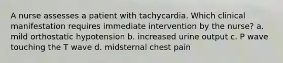 A nurse assesses a patient with tachycardia. Which clinical manifestation requires immediate intervention by the nurse? a. mild orthostatic hypotension b. increased urine output c. P wave touching the T wave d. midsternal chest pain