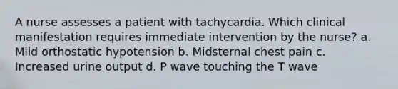 A nurse assesses a patient with tachycardia. Which clinical manifestation requires immediate intervention by the nurse? a. Mild orthostatic hypotension b. Midsternal chest pain c. Increased urine output d. P wave touching the T wave