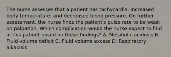 The nurse assesses that a patient has tachycardia, increased body temperature, and decreased blood pressure. On further assessment, the nurse finds the patient's pulse rate to be weak on palpation. Which complication would the nurse expect to find in this patient based on these findings? A. Metabolic acidosis B. Fluid volume deficit C. Fluid volume excess D. Respiratory alkalosis