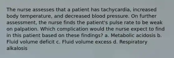 The nurse assesses that a patient has tachycardia, increased body temperature, and decreased blood pressure. On further assessment, the nurse finds the patient's pulse rate to be weak on palpation. Which complication would the nurse expect to find in this patient based on these findings? a. Metabolic acidosis b. Fluid volume deficit c. Fluid volume excess d. Respiratory alkalosis