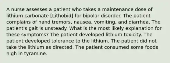 A nurse assesses a patient who takes a maintenance dose of lithium carbonate [Lithobid] for bipolar disorder. The patient complains of hand tremors, nausea, vomiting, and diarrhea. The patient's gait is unsteady. What is the most likely explanation for these symptoms? The patient developed lithium toxicity. The patient developed tolerance to the lithium. The patient did not take the lithium as directed. The patient consumed some foods high in tyramine.